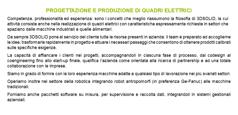 PROGETTAZIONE E PRODUZIONE DI QUADRI ELETTRICI Competenza, professionalità ed esperienza: sono i concetti che meglio riassumono la filosofia di 3DSOLID, la cui attività consiste anche nella realizzazione di quadri elettrici con caratteristiche espressamente richieste in settori che spaziano dalle macchine industriali a quelle alimentari. Da sempre 3DSOLID pone al servizio del cliente tutte le risorse presenti in azienda: il team è preparato ad accoglierne le idee, trasformarle rapidamente in progetto e attuare i necessari passaggi che consentono di ottenere prodotti calibrati sulle specifiche esigenze. La capacità di affiancare i clienti nei progetti, accompagnandoli in ciascuna fase di processo, dal codesign al coengineering fino allo start-up finale, qualifica l’azienda come orientata alla ricerca di partnership e ad una totale collaborazione con le imprese. Siamo in grado di fornire con la loro esperienza macchine adatte a qualsiasi tipo di lavorazione nei più svariati settori. Operiamo inoltre nel settore della robotica integrando robot antropomorfi (in preferenza Ge-Fanuc) alle macchine tradizionali. Forniamo anche pacchetti software su misura, per supervisione e raccolta dati, integrandoli in sistemi gestionali aziendali. 