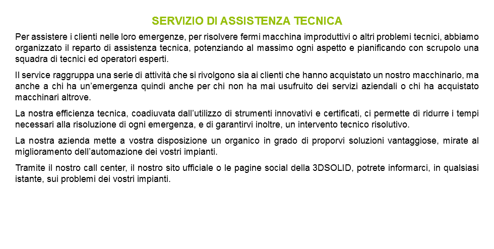 SERVIZIO DI ASSISTENZA TECNICA Per assistere i clienti nelle loro emergenze, per risolvere fermi macchina improduttivi o altri problemi tecnici, abbiamo organizzato il reparto di assistenza tecnica, potenziando al massimo ogni aspetto e pianificando con scrupolo una squadra di tecnici ed operatori esperti. Il service raggruppa una serie di attività che si rivolgono sia ai clienti che hanno acquistato un nostro macchinario, ma anche a chi ha un’emergenza quindi anche per chi non ha mai usufruito dei servizi aziendali o chi ha acquistato macchinari altrove. La nostra efficienza tecnica, coadiuvata dall’utilizzo di strumenti innovativi e certificati, ci permette di ridurre i tempi necessari alla risoluzione di ogni emergenza, e di garantirvi inoltre, un intervento tecnico risolutivo. La nostra azienda mette a vostra disposizione un organico in grado di proporvi soluzioni vantaggiose, mirate al miglioramento dell’automazione dei vostri impianti. Tramite il nostro call center, il nostro sito ufficiale o le pagine social della 3DSOLID, potrete informarci, in qualsiasi istante, sui problemi dei vostri impianti.